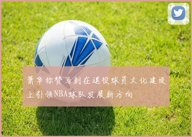 萧华称赞马刺在退役球员文化建设上引领NBA球队发展新方向