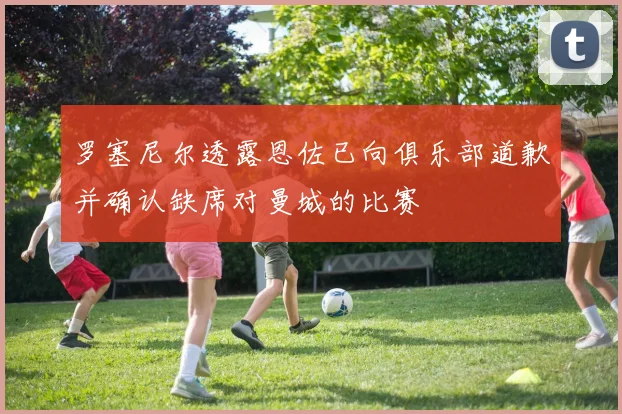 罗塞尼尔透露恩佐已向俱乐部道歉并确认缺席对曼城的比赛