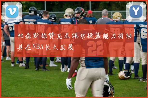 帕森斯称赞克尼佩尔投篮能力将助其在NBA长久发展