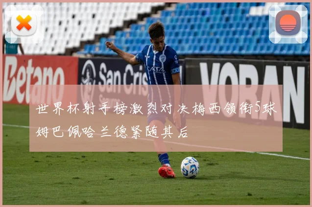 世界杯射手榜激烈对决梅西领衔5球姆巴佩哈兰德紧随其后