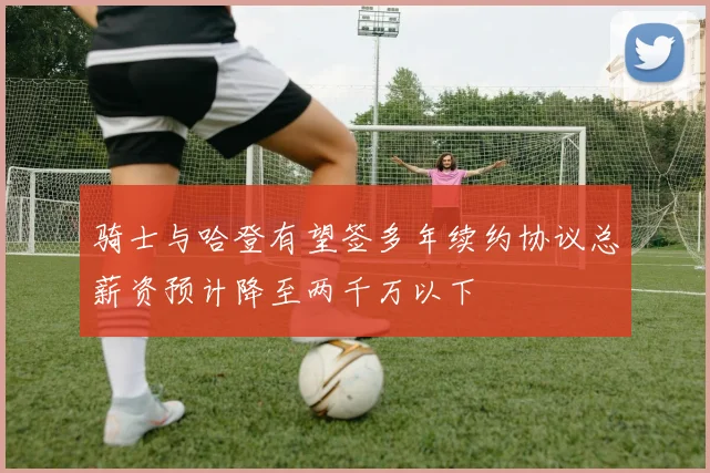 骑士与哈登有望签多年续约协议总薪资预计降至两千万以下