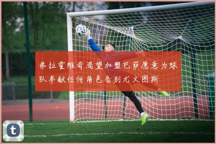 弗拉霍维奇渴望加盟巴萨愿意为球队奉献任何角色告别尤文图斯