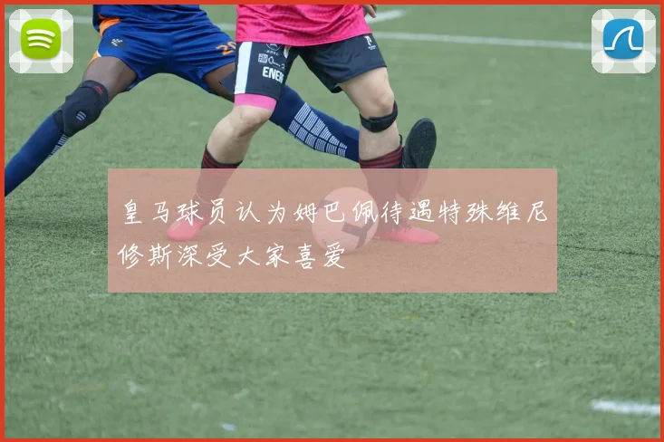 皇马球员认为姆巴佩待遇特殊维尼修斯深受大家喜爱