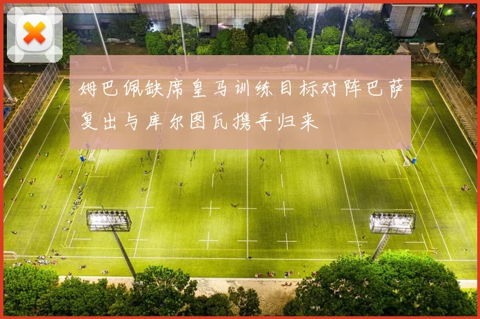 姆巴佩缺席皇马训练目标对阵巴萨复出与库尔图瓦携手归来