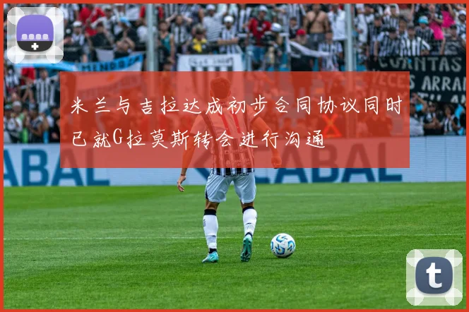 米兰与吉拉达成初步合同协议同时已就G拉莫斯转会进行沟通
