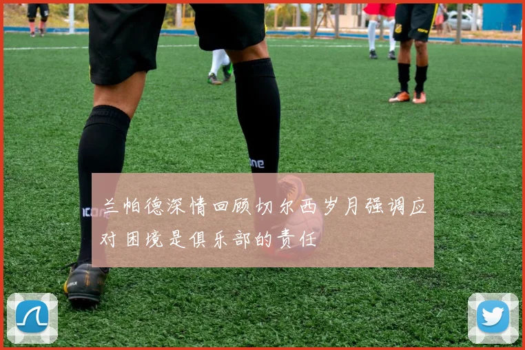 兰帕德深情回顾切尔西岁月强调应对困境是俱乐部的责任