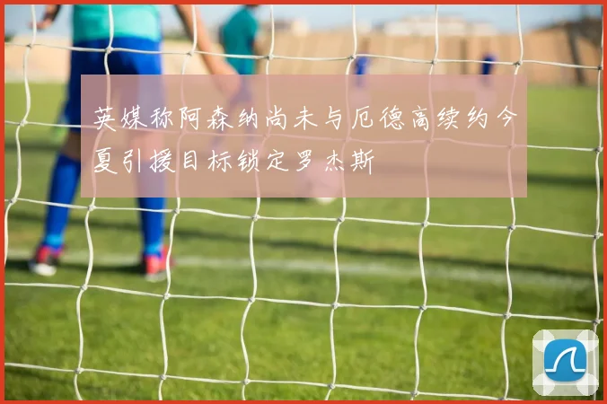 英媒称阿森纳尚未与厄德高续约今夏引援目标锁定罗杰斯