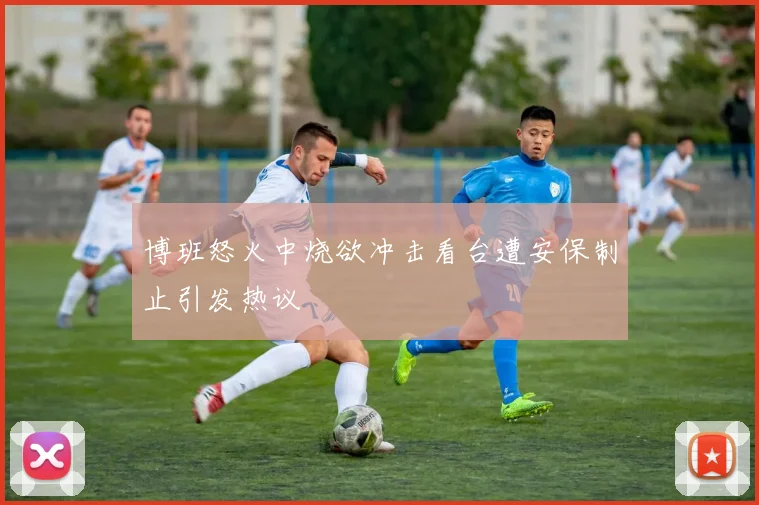 博班怒火中烧欲冲击看台遭安保制止引发热议