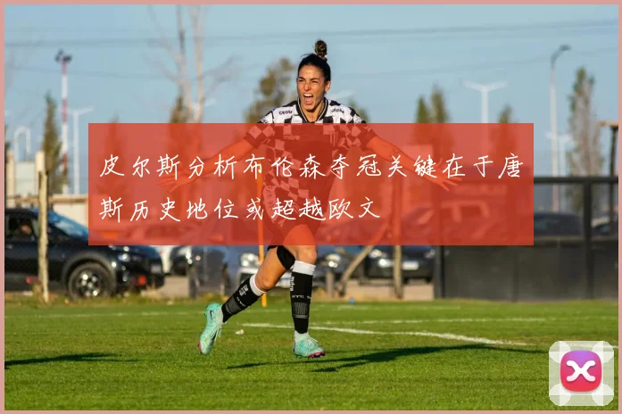 皮尔斯分析布伦森夺冠关键在于唐斯历史地位或超越欧文