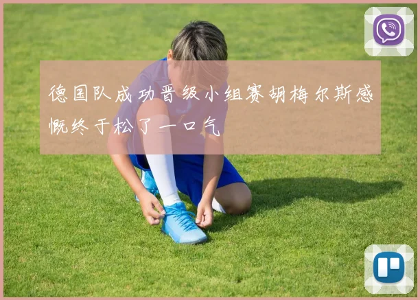 德国队成功晋级小组赛胡梅尔斯感慨终于松了一口气